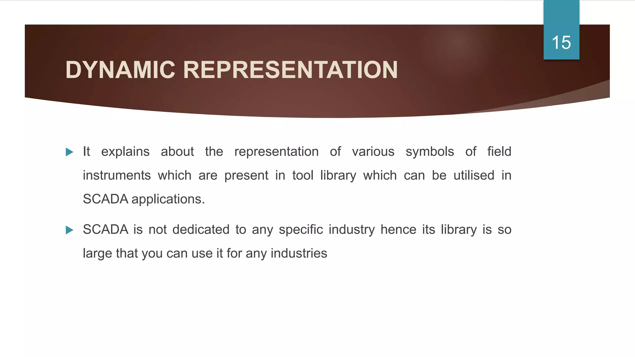 DYNAMIC REPRESENTATION
 It explains about the representation of various symbols of field
instruments which are present in tool library which can be utilised in
SCADA applications.
 SCADA is not dedicated to any specific industry hence its library is so
large that you can use it for any industries
15
 