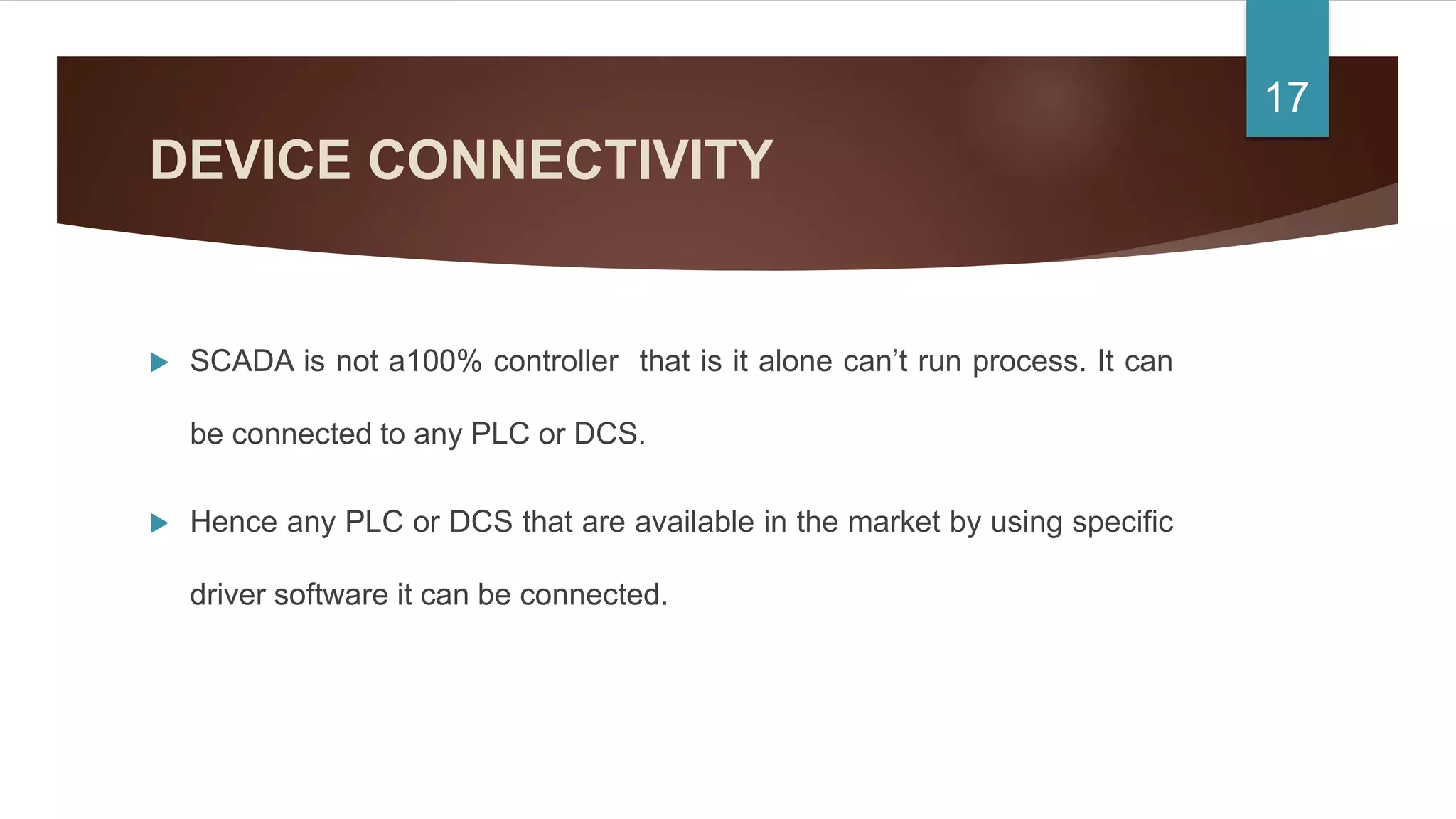 DEVICE CONNECTIVITY
 SCADA is not a100% controller that is it alone can’t run process. It can
be connected to any PLC or DCS.
 Hence any PLC or DCS that are available in the market by using specific
driver software it can be connected.
17
 