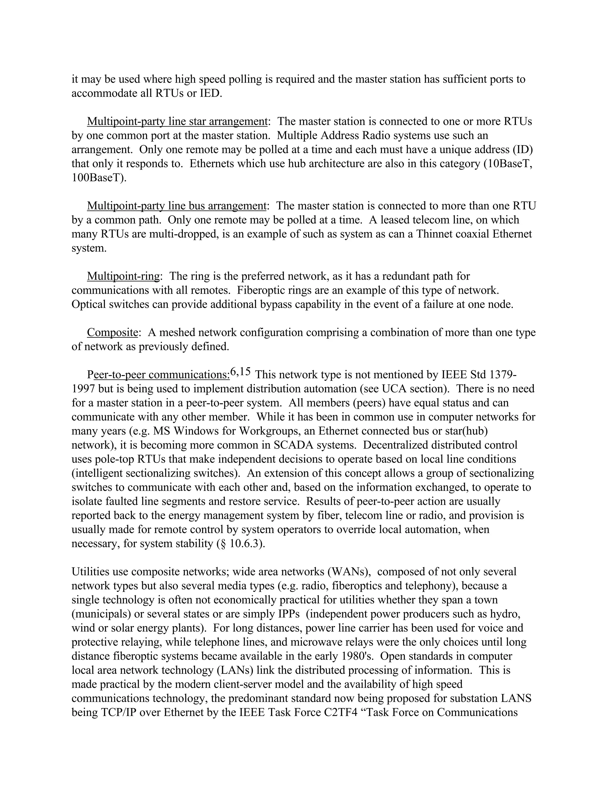 it may be used where high speed polling is required and the master station has sufficient ports to
accommodate all RTUs or IED.
Multipoint-party line star arrangement: The master station is connected to one or more RTUs
by one common port at the master station. Multiple Address Radio systems use such an
arrangement. Only one remote may be polled at a time and each must have a unique address (ID)
that only it responds to. Ethernets which use hub architecture are also in this category (10BaseT,
100BaseT).
Multipoint-party line bus arrangement: The master station is connected to more than one RTU
by a common path. Only one remote may be polled at a time. A leased telecom line, on which
many RTUs are multi-dropped, is an example of such as system as can a Thinnet coaxial Ethernet
system.
Multipoint-ring: The ring is the preferred network, as it has a redundant path for
communications with all remotes. Fiberoptic rings are an example of this type of network.
Optical switches can provide additional bypass capability in the event of a failure at one node.
Composite: A meshed network configuration comprising a combination of more than one type
of network as previously defined.
Peer-to-peer communications:6,15 This network type is not mentioned by IEEE Std 1379-
1997 but is being used to implement distribution automation (see UCA section). There is no need
for a master station in a peer-to-peer system. All members (peers) have equal status and can
communicate with any other member. While it has been in common use in computer networks for
many years (e.g. MS Windows for Workgroups, an Ethernet connected bus or star(hub)
network), it is becoming more common in SCADA systems. Decentralized distributed control
uses pole-top RTUs that make independent decisions to operate based on local line conditions
(intelligent sectionalizing switches). An extension of this concept allows a group of sectionalizing
switches to communicate with each other and, based on the information exchanged, to operate to
isolate faulted line segments and restore service. Results of peer-to-peer action are usually
reported back to the energy management system by fiber, telecom line or radio, and provision is
usually made for remote control by system operators to override local automation, when
necessary, for system stability (§ 10.6.3).
Utilities use composite networks; wide area networks (WANs), composed of not only several
network types but also several media types (e.g. radio, fiberoptics and telephony), because a
single technology is often not economically practical for utilities whether they span a town
(municipals) or several states or are simply IPPs (independent power producers such as hydro,
wind or solar energy plants). For long distances, power line carrier has been used for voice and
protective relaying, while telephone lines, and microwave relays were the only choices until long
distance fiberoptic systems became available in the early 1980's. Open standards in computer
local area network technology (LANs) link the distributed processing of information. This is
made practical by the modern client-server model and the availability of high speed
communications technology, the predominant standard now being proposed for substation LANS
being TCP/IP over Ethernet by the IEEE Task Force C2TF4 “Task Force on Communications
 