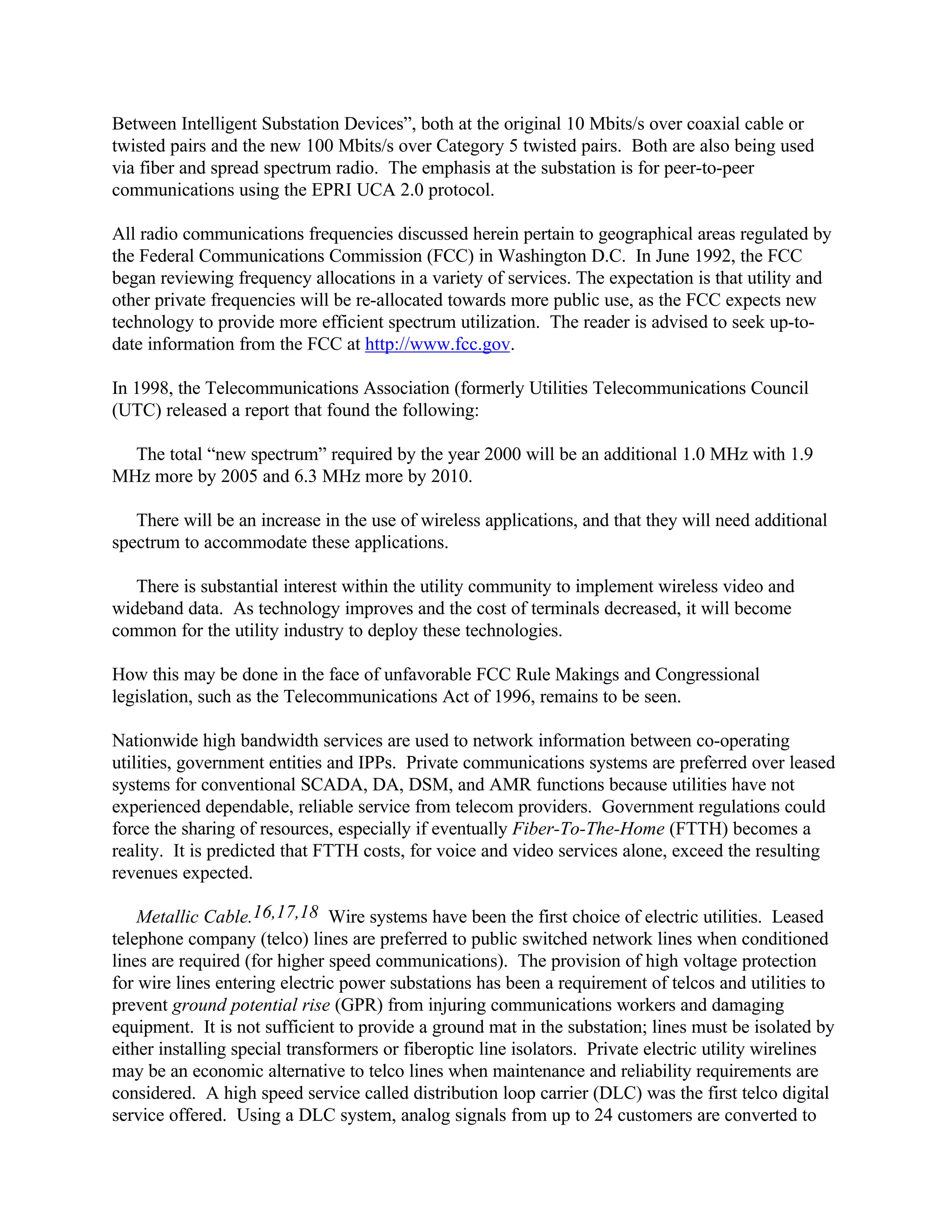 Between Intelligent Substation Devices”, both at the original 10 Mbits/s over coaxial cable or
twisted pairs and the new 100 Mbits/s over Category 5 twisted pairs. Both are also being used
via fiber and spread spectrum radio. The emphasis at the substation is for peer-to-peer
communications using the EPRI UCA 2.0 protocol.
All radio communications frequencies discussed herein pertain to geographical areas regulated by
the Federal Communications Commission (FCC) in Washington D.C. In June 1992, the FCC
began reviewing frequency allocations in a variety of services. The expectation is that utility and
other private frequencies will be re-allocated towards more public use, as the FCC expects new
technology to provide more efficient spectrum utilization. The reader is advised to seek up-to-
date information from the FCC at http://www.fcc.gov.
In 1998, the Telecommunications Association (formerly Utilities Telecommunications Council
(UTC) released a report that found the following:
The total “new spectrum” required by the year 2000 will be an additional 1.0 MHz with 1.9
MHz more by 2005 and 6.3 MHz more by 2010.
There will be an increase in the use of wireless applications, and that they will need additional
spectrum to accommodate these applications.
There is substantial interest within the utility community to implement wireless video and
wideband data. As technology improves and the cost of terminals decreased, it will become
common for the utility industry to deploy these technologies.
How this may be done in the face of unfavorable FCC Rule Makings and Congressional
legislation, such as the Telecommunications Act of 1996, remains to be seen.
Nationwide high bandwidth services are used to network information between co-operating
utilities, government entities and IPPs. Private communications systems are preferred over leased
systems for conventional SCADA, DA, DSM, and AMR functions because utilities have not
experienced dependable, reliable service from telecom providers. Government regulations could
force the sharing of resources, especially if eventually Fiber-To-The-Home (FTTH) becomes a
reality. It is predicted that FTTH costs, for voice and video services alone, exceed the resulting
revenues expected.
Metallic Cable.16,17,18 Wire systems have been the first choice of electric utilities. Leased
telephone company (telco) lines are preferred to public switched network lines when conditioned
lines are required (for higher speed communications). The provision of high voltage protection
for wire lines entering electric power substations has been a requirement of telcos and utilities to
prevent ground potential rise (GPR) from injuring communications workers and damaging
equipment. It is not sufficient to provide a ground mat in the substation; lines must be isolated by
either installing special transformers or fiberoptic line isolators. Private electric utility wirelines
may be an economic alternative to telco lines when maintenance and reliability requirements are
considered. A high speed service called distribution loop carrier (DLC) was the first telco digital
service offered. Using a DLC system, analog signals from up to 24 customers are converted to
 