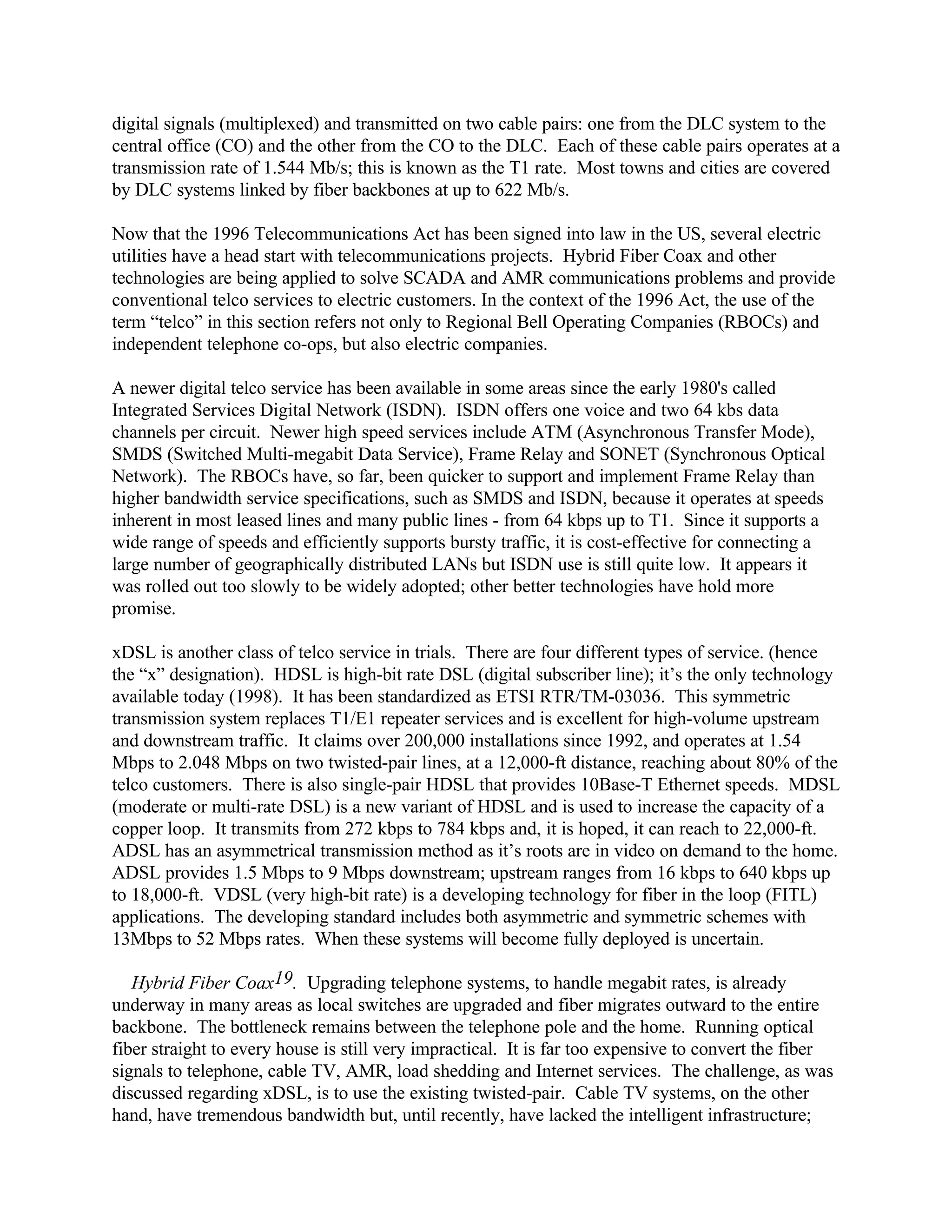 digital signals (multiplexed) and transmitted on two cable pairs: one from the DLC system to the
central office (CO) and the other from the CO to the DLC. Each of these cable pairs operates at a
transmission rate of 1.544 Mb/s; this is known as the T1 rate. Most towns and cities are covered
by DLC systems linked by fiber backbones at up to 622 Mb/s.
Now that the 1996 Telecommunications Act has been signed into law in the US, several electric
utilities have a head start with telecommunications projects. Hybrid Fiber Coax and other
technologies are being applied to solve SCADA and AMR communications problems and provide
conventional telco services to electric customers. In the context of the 1996 Act, the use of the
term “telco” in this section refers not only to Regional Bell Operating Companies (RBOCs) and
independent telephone co-ops, but also electric companies.
A newer digital telco service has been available in some areas since the early 1980's called
Integrated Services Digital Network (ISDN). ISDN offers one voice and two 64 kbs data
channels per circuit. Newer high speed services include ATM (Asynchronous Transfer Mode),
SMDS (Switched Multi-megabit Data Service), Frame Relay and SONET (Synchronous Optical
Network). The RBOCs have, so far, been quicker to support and implement Frame Relay than
higher bandwidth service specifications, such as SMDS and ISDN, because it operates at speeds
inherent in most leased lines and many public lines - from 64 kbps up to T1. Since it supports a
wide range of speeds and efficiently supports bursty traffic, it is cost-effective for connecting a
large number of geographically distributed LANs but ISDN use is still quite low. It appears it
was rolled out too slowly to be widely adopted; other better technologies have hold more
promise.
xDSL is another class of telco service in trials. There are four different types of service. (hence
the “x” designation). HDSL is high-bit rate DSL (digital subscriber line); it’s the only technology
available today (1998). It has been standardized as ETSI RTR/TM-03036. This symmetric
transmission system replaces T1/E1 repeater services and is excellent for high-volume upstream
and downstream traffic. It claims over 200,000 installations since 1992, and operates at 1.54
Mbps to 2.048 Mbps on two twisted-pair lines, at a 12,000-ft distance, reaching about 80% of the
telco customers. There is also single-pair HDSL that provides 10Base-T Ethernet speeds. MDSL
(moderate or multi-rate DSL) is a new variant of HDSL and is used to increase the capacity of a
copper loop. It transmits from 272 kbps to 784 kbps and, it is hoped, it can reach to 22,000-ft.
ADSL has an asymmetrical transmission method as it’s roots are in video on demand to the home.
ADSL provides 1.5 Mbps to 9 Mbps downstream; upstream ranges from 16 kbps to 640 kbps up
to 18,000-ft. VDSL (very high-bit rate) is a developing technology for fiber in the loop (FITL)
applications. The developing standard includes both asymmetric and symmetric schemes with
13Mbps to 52 Mbps rates. When these systems will become fully deployed is uncertain.
Hybrid Fiber Coax19. Upgrading telephone systems, to handle megabit rates, is already
underway in many areas as local switches are upgraded and fiber migrates outward to the entire
backbone. The bottleneck remains between the telephone pole and the home. Running optical
fiber straight to every house is still very impractical. It is far too expensive to convert the fiber
signals to telephone, cable TV, AMR, load shedding and Internet services. The challenge, as was
discussed regarding xDSL, is to use the existing twisted-pair. Cable TV systems, on the other
hand, have tremendous bandwidth but, until recently, have lacked the intelligent infrastructure;
 