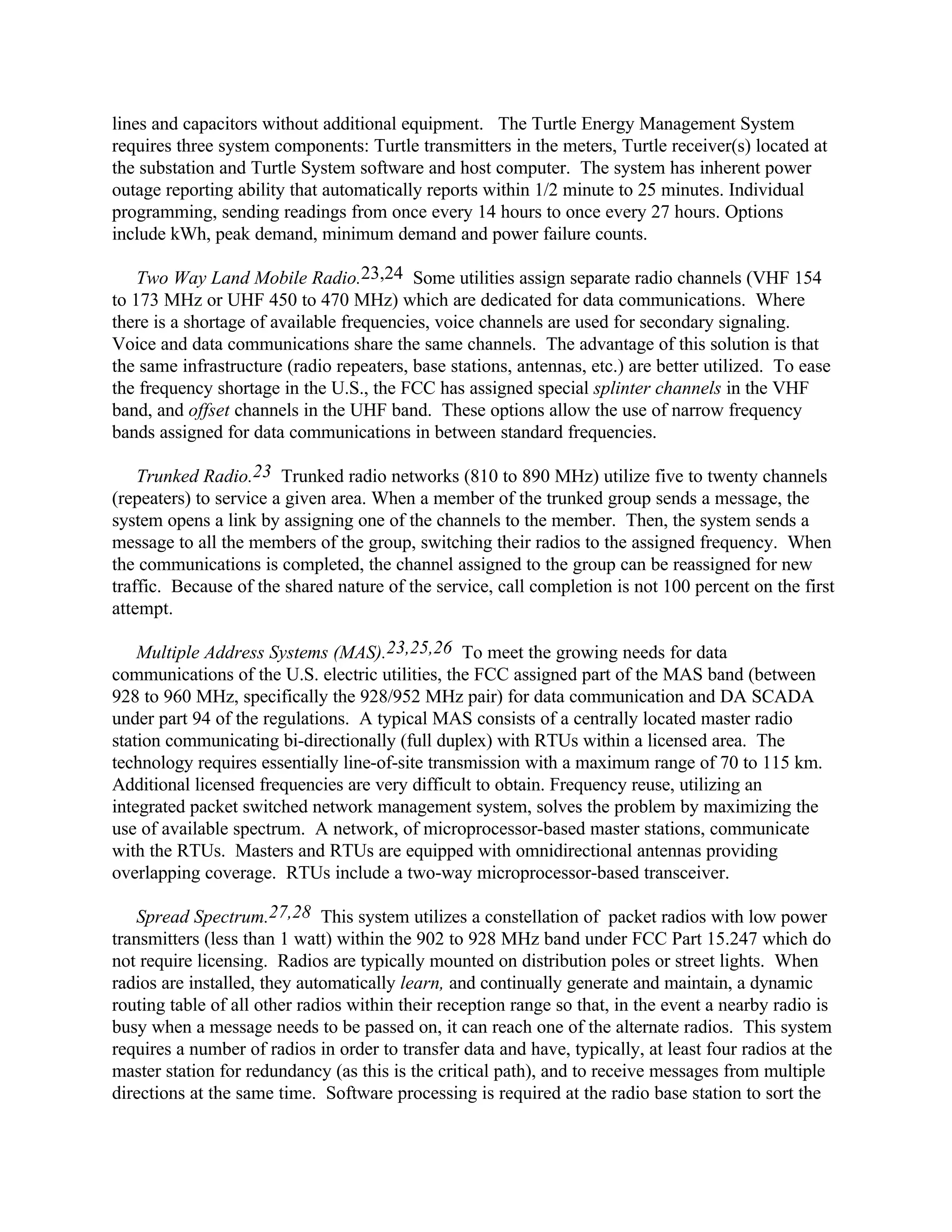 lines and capacitors without additional equipment. The Turtle Energy Management System
requires three system components: Turtle transmitters in the meters, Turtle receiver(s) located at
the substation and Turtle System software and host computer. The system has inherent power
outage reporting ability that automatically reports within 1/2 minute to 25 minutes. Individual
programming, sending readings from once every 14 hours to once every 27 hours. Options
include kWh, peak demand, minimum demand and power failure counts.
Two Way Land Mobile Radio.23,24 Some utilities assign separate radio channels (VHF 154
to 173 MHz or UHF 450 to 470 MHz) which are dedicated for data communications. Where
there is a shortage of available frequencies, voice channels are used for secondary signaling.
Voice and data communications share the same channels. The advantage of this solution is that
the same infrastructure (radio repeaters, base stations, antennas, etc.) are better utilized. To ease
the frequency shortage in the U.S., the FCC has assigned special splinter channels in the VHF
band, and offset channels in the UHF band. These options allow the use of narrow frequency
bands assigned for data communications in between standard frequencies.
Trunked Radio.23 Trunked radio networks (810 to 890 MHz) utilize five to twenty channels
(repeaters) to service a given area. When a member of the trunked group sends a message, the
system opens a link by assigning one of the channels to the member. Then, the system sends a
message to all the members of the group, switching their radios to the assigned frequency. When
the communications is completed, the channel assigned to the group can be reassigned for new
traffic. Because of the shared nature of the service, call completion is not 100 percent on the first
attempt.
Multiple Address Systems (MAS).23,25,26 To meet the growing needs for data
communications of the U.S. electric utilities, the FCC assigned part of the MAS band (between
928 to 960 MHz, specifically the 928/952 MHz pair) for data communication and DA SCADA
under part 94 of the regulations. A typical MAS consists of a centrally located master radio
station communicating bi-directionally (full duplex) with RTUs within a licensed area. The
technology requires essentially line-of-site transmission with a maximum range of 70 to 115 km.
Additional licensed frequencies are very difficult to obtain. Frequency reuse, utilizing an
integrated packet switched network management system, solves the problem by maximizing the
use of available spectrum. A network, of microprocessor-based master stations, communicate
with the RTUs. Masters and RTUs are equipped with omnidirectional antennas providing
overlapping coverage. RTUs include a two-way microprocessor-based transceiver.
Spread Spectrum.27,28 This system utilizes a constellation of packet radios with low power
transmitters (less than 1 watt) within the 902 to 928 MHz band under FCC Part 15.247 which do
not require licensing. Radios are typically mounted on distribution poles or street lights. When
radios are installed, they automatically learn, and continually generate and maintain, a dynamic
routing table of all other radios within their reception range so that, in the event a nearby radio is
busy when a message needs to be passed on, it can reach one of the alternate radios. This system
requires a number of radios in order to transfer data and have, typically, at least four radios at the
master station for redundancy (as this is the critical path), and to receive messages from multiple
directions at the same time. Software processing is required at the radio base station to sort the
 