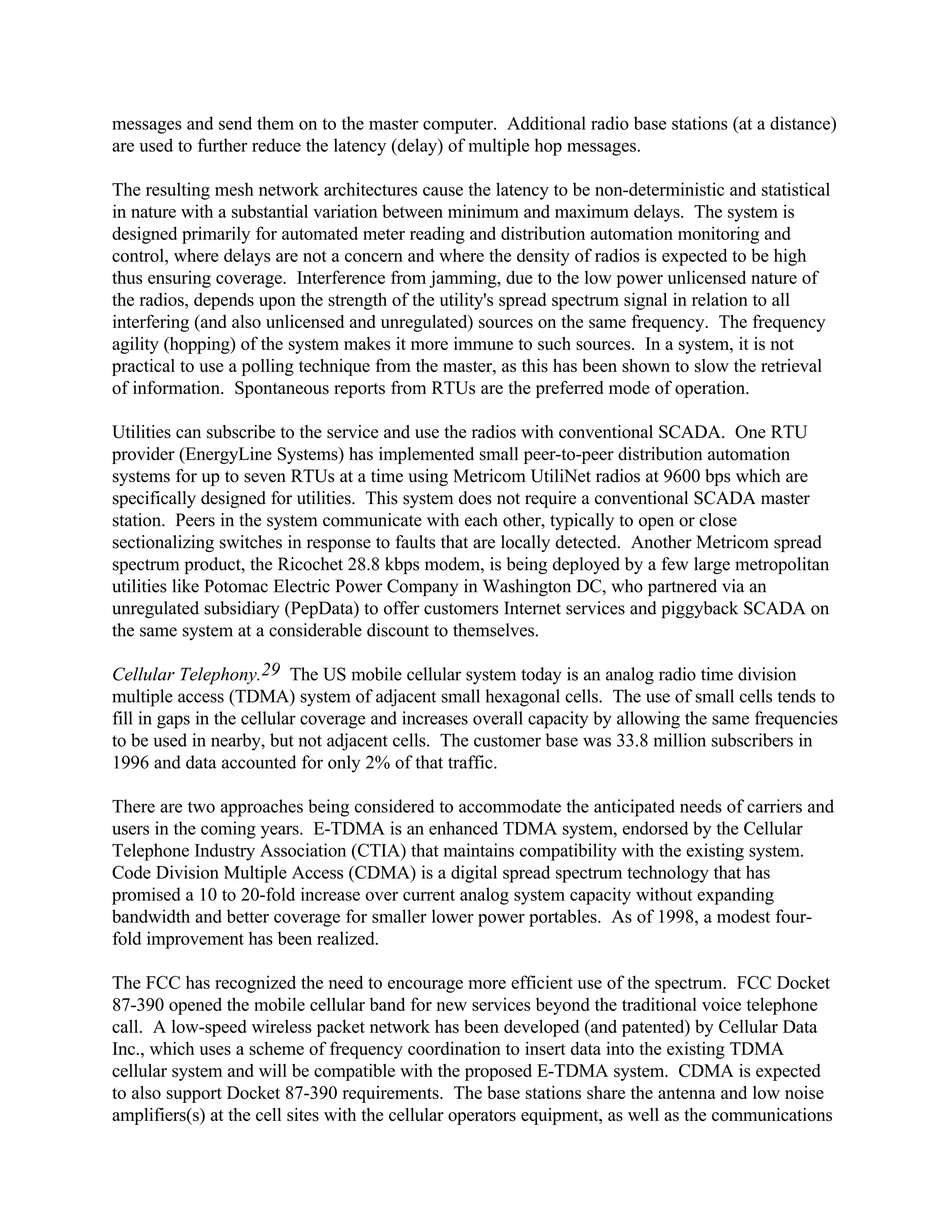 messages and send them on to the master computer. Additional radio base stations (at a distance)
are used to further reduce the latency (delay) of multiple hop messages.
The resulting mesh network architectures cause the latency to be non-deterministic and statistical
in nature with a substantial variation between minimum and maximum delays. The system is
designed primarily for automated meter reading and distribution automation monitoring and
control, where delays are not a concern and where the density of radios is expected to be high
thus ensuring coverage. Interference from jamming, due to the low power unlicensed nature of
the radios, depends upon the strength of the utility's spread spectrum signal in relation to all
interfering (and also unlicensed and unregulated) sources on the same frequency. The frequency
agility (hopping) of the system makes it more immune to such sources. In a system, it is not
practical to use a polling technique from the master, as this has been shown to slow the retrieval
of information. Spontaneous reports from RTUs are the preferred mode of operation.
Utilities can subscribe to the service and use the radios with conventional SCADA. One RTU
provider (EnergyLine Systems) has implemented small peer-to-peer distribution automation
systems for up to seven RTUs at a time using Metricom UtiliNet radios at 9600 bps which are
specifically designed for utilities. This system does not require a conventional SCADA master
station. Peers in the system communicate with each other, typically to open or close
sectionalizing switches in response to faults that are locally detected. Another Metricom spread
spectrum product, the Ricochet 28.8 kbps modem, is being deployed by a few large metropolitan
utilities like Potomac Electric Power Company in Washington DC, who partnered via an
unregulated subsidiary (PepData) to offer customers Internet services and piggyback SCADA on
the same system at a considerable discount to themselves.
Cellular Telephony.29 The US mobile cellular system today is an analog radio time division
multiple access (TDMA) system of adjacent small hexagonal cells. The use of small cells tends to
fill in gaps in the cellular coverage and increases overall capacity by allowing the same frequencies
to be used in nearby, but not adjacent cells. The customer base was 33.8 million subscribers in
1996 and data accounted for only 2% of that traffic.
There are two approaches being considered to accommodate the anticipated needs of carriers and
users in the coming years. E-TDMA is an enhanced TDMA system, endorsed by the Cellular
Telephone Industry Association (CTIA) that maintains compatibility with the existing system.
Code Division Multiple Access (CDMA) is a digital spread spectrum technology that has
promised a 10 to 20-fold increase over current analog system capacity without expanding
bandwidth and better coverage for smaller lower power portables. As of 1998, a modest four-
fold improvement has been realized.
The FCC has recognized the need to encourage more efficient use of the spectrum. FCC Docket
87-390 opened the mobile cellular band for new services beyond the traditional voice telephone
call. A low-speed wireless packet network has been developed (and patented) by Cellular Data
Inc., which uses a scheme of frequency coordination to insert data into the existing TDMA
cellular system and will be compatible with the proposed E-TDMA system. CDMA is expected
to also support Docket 87-390 requirements. The base stations share the antenna and low noise
amplifiers(s) at the cell sites with the cellular operators equipment, as well as the communications
 