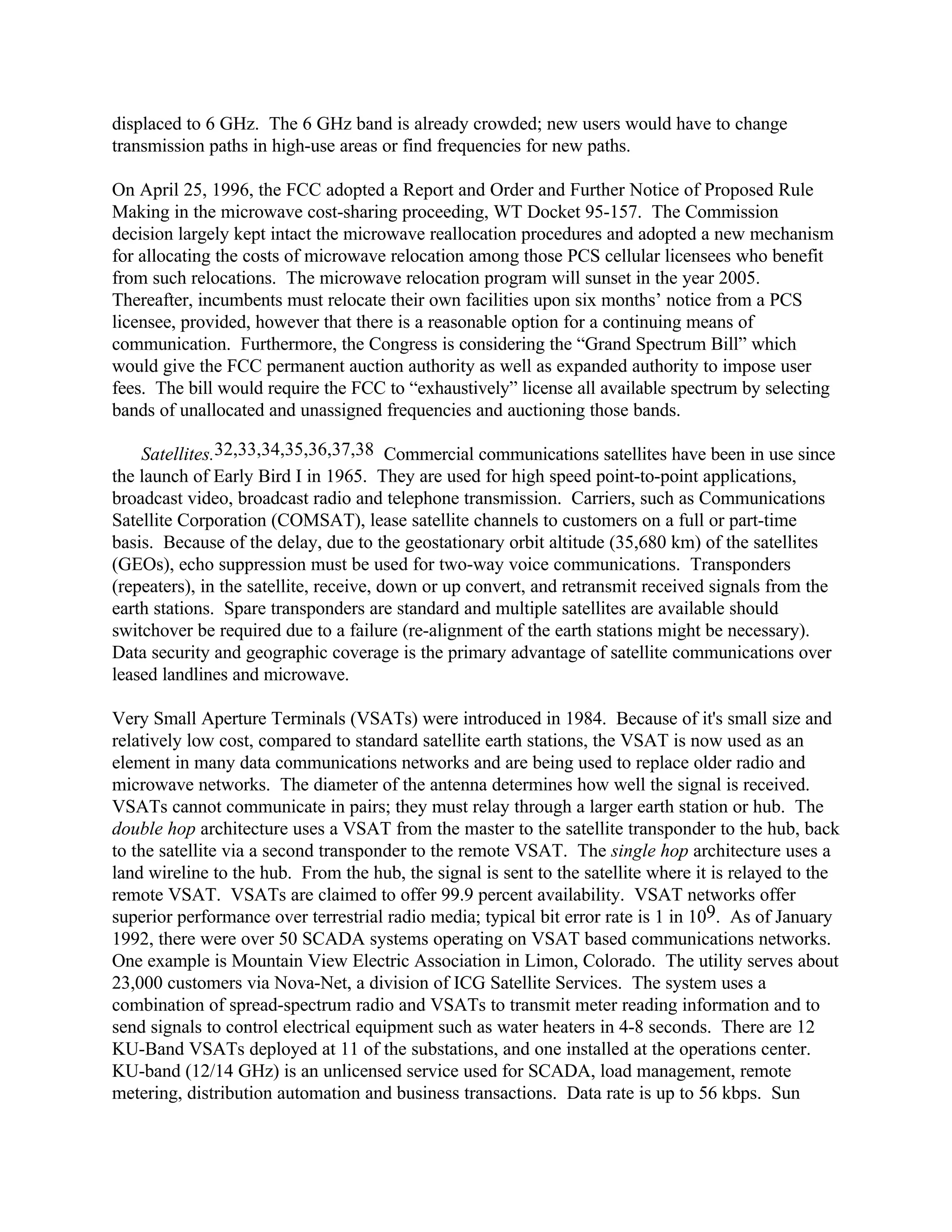 displaced to 6 GHz. The 6 GHz band is already crowded; new users would have to change
transmission paths in high-use areas or find frequencies for new paths.
On April 25, 1996, the FCC adopted a Report and Order and Further Notice of Proposed Rule
Making in the microwave cost-sharing proceeding, WT Docket 95-157. The Commission
decision largely kept intact the microwave reallocation procedures and adopted a new mechanism
for allocating the costs of microwave relocation among those PCS cellular licensees who benefit
from such relocations. The microwave relocation program will sunset in the year 2005.
Thereafter, incumbents must relocate their own facilities upon six months’ notice from a PCS
licensee, provided, however that there is a reasonable option for a continuing means of
communication. Furthermore, the Congress is considering the “Grand Spectrum Bill” which
would give the FCC permanent auction authority as well as expanded authority to impose user
fees. The bill would require the FCC to “exhaustively” license all available spectrum by selecting
bands of unallocated and unassigned frequencies and auctioning those bands.
Satellites.32,33,34,35,36,37,38 Commercial communications satellites have been in use since
the launch of Early Bird I in 1965. They are used for high speed point-to-point applications,
broadcast video, broadcast radio and telephone transmission. Carriers, such as Communications
Satellite Corporation (COMSAT), lease satellite channels to customers on a full or part-time
basis. Because of the delay, due to the geostationary orbit altitude (35,680 km) of the satellites
(GEOs), echo suppression must be used for two-way voice communications. Transponders
(repeaters), in the satellite, receive, down or up convert, and retransmit received signals from the
earth stations. Spare transponders are standard and multiple satellites are available should
switchover be required due to a failure (re-alignment of the earth stations might be necessary).
Data security and geographic coverage is the primary advantage of satellite communications over
leased landlines and microwave.
Very Small Aperture Terminals (VSATs) were introduced in 1984. Because of it's small size and
relatively low cost, compared to standard satellite earth stations, the VSAT is now used as an
element in many data communications networks and are being used to replace older radio and
microwave networks. The diameter of the antenna determines how well the signal is received.
VSATs cannot communicate in pairs; they must relay through a larger earth station or hub. The
double hop architecture uses a VSAT from the master to the satellite transponder to the hub, back
to the satellite via a second transponder to the remote VSAT. The single hop architecture uses a
land wireline to the hub. From the hub, the signal is sent to the satellite where it is relayed to the
remote VSAT. VSATs are claimed to offer 99.9 percent availability. VSAT networks offer
superior performance over terrestrial radio media; typical bit error rate is 1 in 109. As of January
1992, there were over 50 SCADA systems operating on VSAT based communications networks.
One example is Mountain View Electric Association in Limon, Colorado. The utility serves about
23,000 customers via Nova-Net, a division of ICG Satellite Services. The system uses a
combination of spread-spectrum radio and VSATs to transmit meter reading information and to
send signals to control electrical equipment such as water heaters in 4-8 seconds. There are 12
KU-Band VSATs deployed at 11 of the substations, and one installed at the operations center.
KU-band (12/14 GHz) is an unlicensed service used for SCADA, load management, remote
metering, distribution automation and business transactions. Data rate is up to 56 kbps. Sun
 