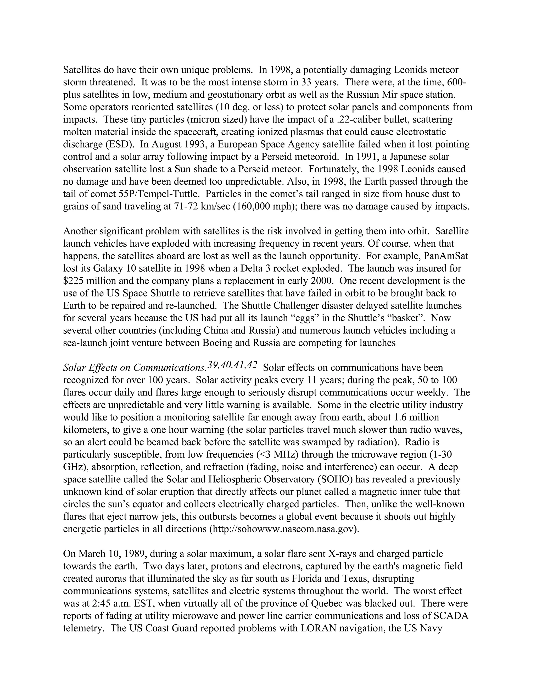 Satellites do have their own unique problems. In 1998, a potentially damaging Leonids meteor
storm threatened. It was to be the most intense storm in 33 years. There were, at the time, 600-
plus satellites in low, medium and geostationary orbit as well as the Russian Mir space station.
Some operators reoriented satellites (10 deg. or less) to protect solar panels and components from
impacts. These tiny particles (micron sized) have the impact of a .22-caliber bullet, scattering
molten material inside the spacecraft, creating ionized plasmas that could cause electrostatic
discharge (ESD). In August 1993, a European Space Agency satellite failed when it lost pointing
control and a solar array following impact by a Perseid meteoroid. In 1991, a Japanese solar
observation satellite lost a Sun shade to a Perseid meteor. Fortunately, the 1998 Leonids caused
no damage and have been deemed too unpredictable. Also, in 1998, the Earth passed through the
tail of comet 55P/Tempel-Tuttle. Particles in the comet’s tail ranged in size from house dust to
grains of sand traveling at 71-72 km/sec (160,000 mph); there was no damage caused by impacts.
Another significant problem with satellites is the risk involved in getting them into orbit. Satellite
launch vehicles have exploded with increasing frequency in recent years. Of course, when that
happens, the satellites aboard are lost as well as the launch opportunity. For example, PanAmSat
lost its Galaxy 10 satellite in 1998 when a Delta 3 rocket exploded. The launch was insured for
$225 million and the company plans a replacement in early 2000. One recent development is the
use of the US Space Shuttle to retrieve satellites that have failed in orbit to be brought back to
Earth to be repaired and re-launched. The Shuttle Challenger disaster delayed satellite launches
for several years because the US had put all its launch “eggs” in the Shuttle’s “basket”. Now
several other countries (including China and Russia) and numerous launch vehicles including a
sea-launch joint venture between Boeing and Russia are competing for launches
Solar Effects on Communications.39,40,41,42 Solar effects on communications have been
recognized for over 100 years. Solar activity peaks every 11 years; during the peak, 50 to 100
flares occur daily and flares large enough to seriously disrupt communications occur weekly. The
effects are unpredictable and very little warning is available. Some in the electric utility industry
would like to position a monitoring satellite far enough away from earth, about 1.6 million
kilometers, to give a one hour warning (the solar particles travel much slower than radio waves,
so an alert could be beamed back before the satellite was swamped by radiation). Radio is
particularly susceptible, from low frequencies (<3 MHz) through the microwave region (1-30
GHz), absorption, reflection, and refraction (fading, noise and interference) can occur. A deep
space satellite called the Solar and Heliospheric Observatory (SOHO) has revealed a previously
unknown kind of solar eruption that directly affects our planet called a magnetic inner tube that
circles the sun’s equator and collects electrically charged particles. Then, unlike the well-known
flares that eject narrow jets, this outbursts becomes a global event because it shoots out highly
energetic particles in all directions (http://sohowww.nascom.nasa.gov).
On March 10, 1989, during a solar maximum, a solar flare sent X-rays and charged particle
towards the earth. Two days later, protons and electrons, captured by the earth's magnetic field
created auroras that illuminated the sky as far south as Florida and Texas, disrupting
communications systems, satellites and electric systems throughout the world. The worst effect
was at 2:45 a.m. EST, when virtually all of the province of Quebec was blacked out. There were
reports of fading at utility microwave and power line carrier communications and loss of SCADA
telemetry. The US Coast Guard reported problems with LORAN navigation, the US Navy
 