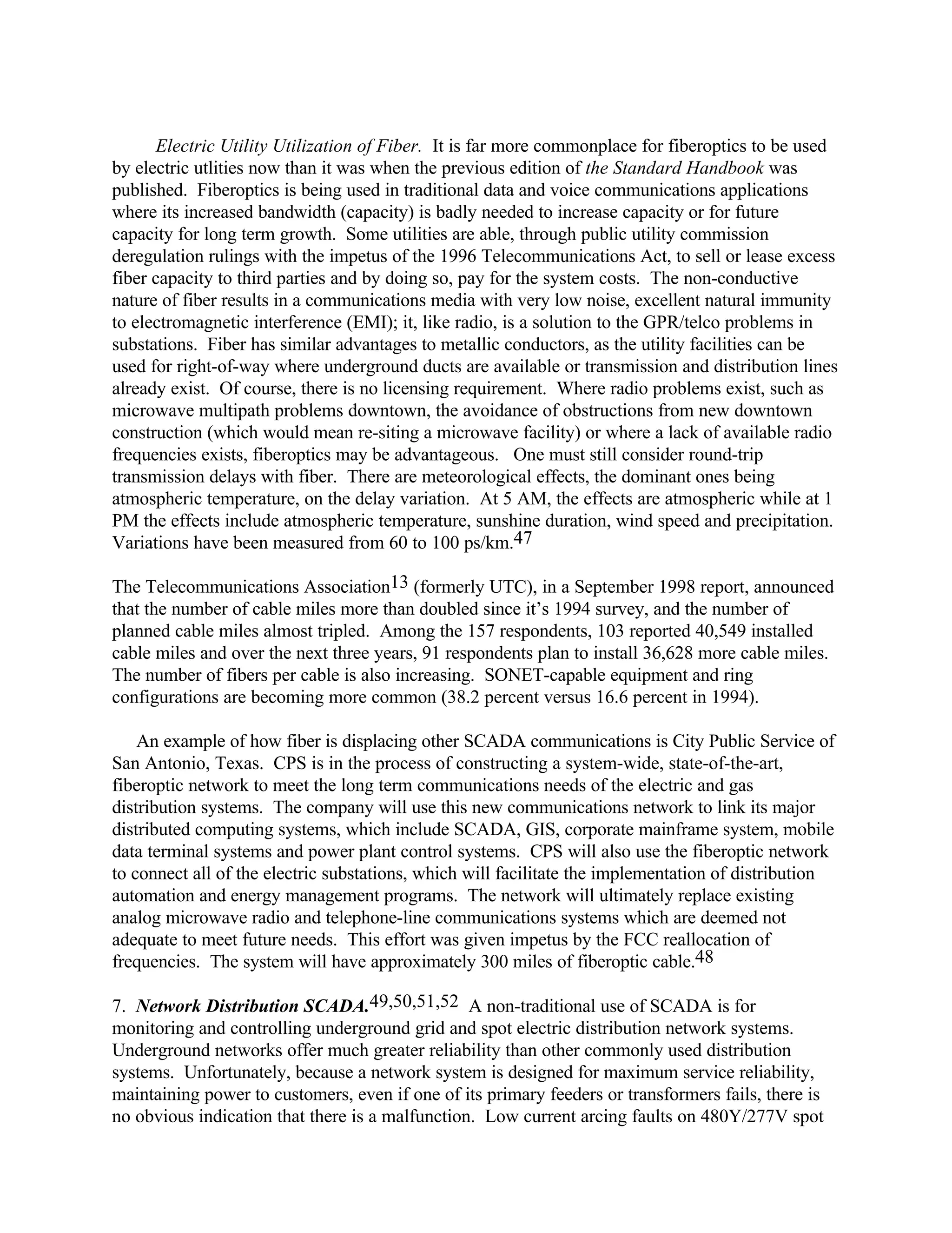 Electric Utility Utilization of Fiber. It is far more commonplace for fiberoptics to be used
by electric utlities now than it was when the previous edition of the Standard Handbook was
published. Fiberoptics is being used in traditional data and voice communications applications
where its increased bandwidth (capacity) is badly needed to increase capacity or for future
capacity for long term growth. Some utilities are able, through public utility commission
deregulation rulings with the impetus of the 1996 Telecommunications Act, to sell or lease excess
fiber capacity to third parties and by doing so, pay for the system costs. The non-conductive
nature of fiber results in a communications media with very low noise, excellent natural immunity
to electromagnetic interference (EMI); it, like radio, is a solution to the GPR/telco problems in
substations. Fiber has similar advantages to metallic conductors, as the utility facilities can be
used for right-of-way where underground ducts are available or transmission and distribution lines
already exist. Of course, there is no licensing requirement. Where radio problems exist, such as
microwave multipath problems downtown, the avoidance of obstructions from new downtown
construction (which would mean re-siting a microwave facility) or where a lack of available radio
frequencies exists, fiberoptics may be advantageous. One must still consider round-trip
transmission delays with fiber. There are meteorological effects, the dominant ones being
atmospheric temperature, on the delay variation. At 5 AM, the effects are atmospheric while at 1
PM the effects include atmospheric temperature, sunshine duration, wind speed and precipitation.
Variations have been measured from 60 to 100 ps/km.47
The Telecommunications Association13 (formerly UTC), in a September 1998 report, announced
that the number of cable miles more than doubled since it’s 1994 survey, and the number of
planned cable miles almost tripled. Among the 157 respondents, 103 reported 40,549 installed
cable miles and over the next three years, 91 respondents plan to install 36,628 more cable miles.
The number of fibers per cable is also increasing. SONET-capable equipment and ring
configurations are becoming more common (38.2 percent versus 16.6 percent in 1994).
An example of how fiber is displacing other SCADA communications is City Public Service of
San Antonio, Texas. CPS is in the process of constructing a system-wide, state-of-the-art,
fiberoptic network to meet the long term communications needs of the electric and gas
distribution systems. The company will use this new communications network to link its major
distributed computing systems, which include SCADA, GIS, corporate mainframe system, mobile
data terminal systems and power plant control systems. CPS will also use the fiberoptic network
to connect all of the electric substations, which will facilitate the implementation of distribution
automation and energy management programs. The network will ultimately replace existing
analog microwave radio and telephone-line communications systems which are deemed not
adequate to meet future needs. This effort was given impetus by the FCC reallocation of
frequencies. The system will have approximately 300 miles of fiberoptic cable.48
7. Network Distribution SCADA.49,50,51,52 A non-traditional use of SCADA is for
monitoring and controlling underground grid and spot electric distribution network systems.
Underground networks offer much greater reliability than other commonly used distribution
systems. Unfortunately, because a network system is designed for maximum service reliability,
maintaining power to customers, even if one of its primary feeders or transformers fails, there is
no obvious indication that there is a malfunction. Low current arcing faults on 480Y/277V spot
 