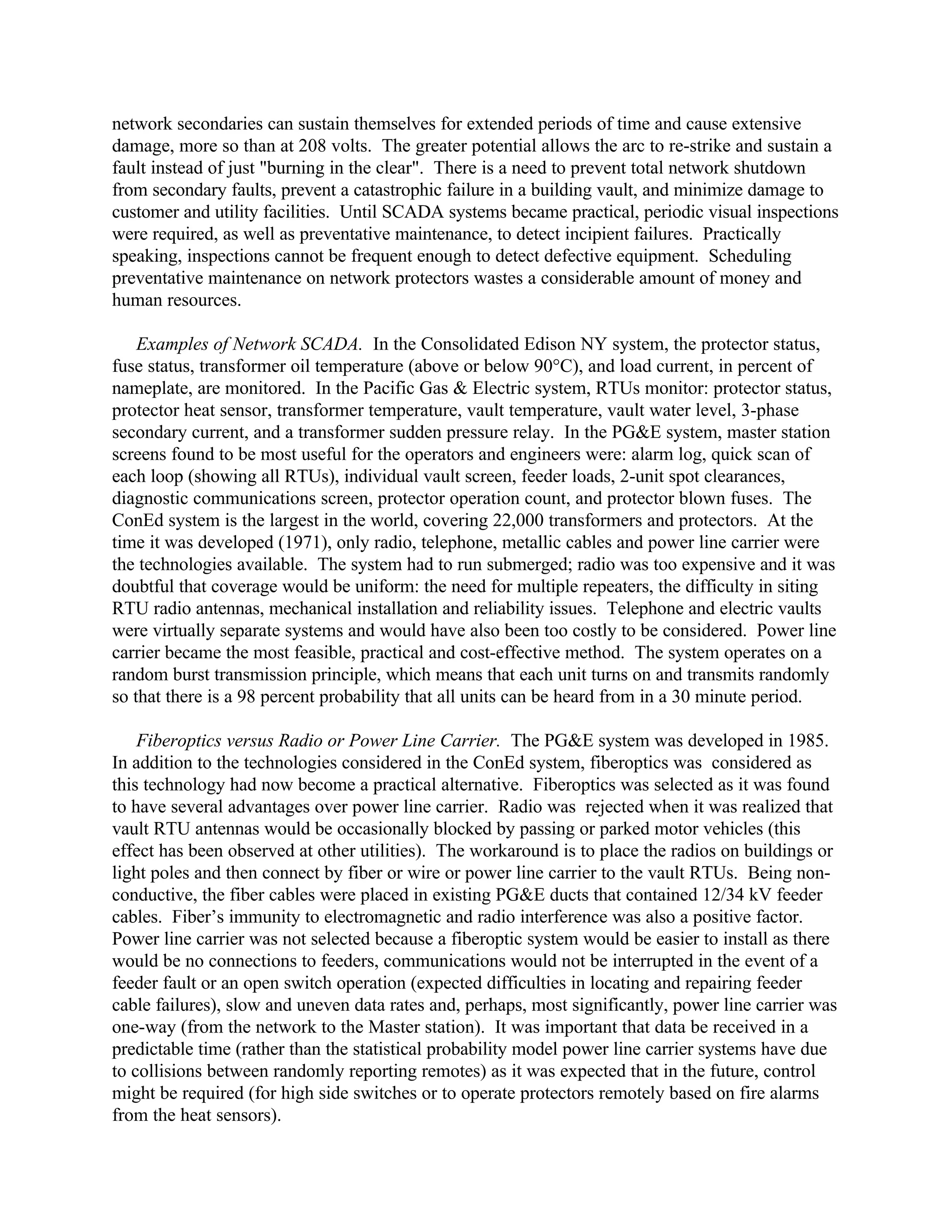 network secondaries can sustain themselves for extended periods of time and cause extensive
damage, more so than at 208 volts. The greater potential allows the arc to re-strike and sustain a
fault instead of just "burning in the clear". There is a need to prevent total network shutdown
from secondary faults, prevent a catastrophic failure in a building vault, and minimize damage to
customer and utility facilities. Until SCADA systems became practical, periodic visual inspections
were required, as well as preventative maintenance, to detect incipient failures. Practically
speaking, inspections cannot be frequent enough to detect defective equipment. Scheduling
preventative maintenance on network protectors wastes a considerable amount of money and
human resources.
Examples of Network SCADA. In the Consolidated Edison NY system, the protector status,
fuse status, transformer oil temperature (above or below 90°C), and load current, in percent of
nameplate, are monitored. In the Pacific Gas & Electric system, RTUs monitor: protector status,
protector heat sensor, transformer temperature, vault temperature, vault water level, 3-phase
secondary current, and a transformer sudden pressure relay. In the PG&E system, master station
screens found to be most useful for the operators and engineers were: alarm log, quick scan of
each loop (showing all RTUs), individual vault screen, feeder loads, 2-unit spot clearances,
diagnostic communications screen, protector operation count, and protector blown fuses. The
ConEd system is the largest in the world, covering 22,000 transformers and protectors. At the
time it was developed (1971), only radio, telephone, metallic cables and power line carrier were
the technologies available. The system had to run submerged; radio was too expensive and it was
doubtful that coverage would be uniform: the need for multiple repeaters, the difficulty in siting
RTU radio antennas, mechanical installation and reliability issues. Telephone and electric vaults
were virtually separate systems and would have also been too costly to be considered. Power line
carrier became the most feasible, practical and cost-effective method. The system operates on a
random burst transmission principle, which means that each unit turns on and transmits randomly
so that there is a 98 percent probability that all units can be heard from in a 30 minute period.
Fiberoptics versus Radio or Power Line Carrier. The PG&E system was developed in 1985.
In addition to the technologies considered in the ConEd system, fiberoptics was considered as
this technology had now become a practical alternative. Fiberoptics was selected as it was found
to have several advantages over power line carrier. Radio was rejected when it was realized that
vault RTU antennas would be occasionally blocked by passing or parked motor vehicles (this
effect has been observed at other utilities). The workaround is to place the radios on buildings or
light poles and then connect by fiber or wire or power line carrier to the vault RTUs. Being non-
conductive, the fiber cables were placed in existing PG&E ducts that contained 12/34 kV feeder
cables. Fiber’s immunity to electromagnetic and radio interference was also a positive factor.
Power line carrier was not selected because a fiberoptic system would be easier to install as there
would be no connections to feeders, communications would not be interrupted in the event of a
feeder fault or an open switch operation (expected difficulties in locating and repairing feeder
cable failures), slow and uneven data rates and, perhaps, most significantly, power line carrier was
one-way (from the network to the Master station). It was important that data be received in a
predictable time (rather than the statistical probability model power line carrier systems have due
to collisions between randomly reporting remotes) as it was expected that in the future, control
might be required (for high side switches or to operate protectors remotely based on fire alarms
from the heat sensors).
 
