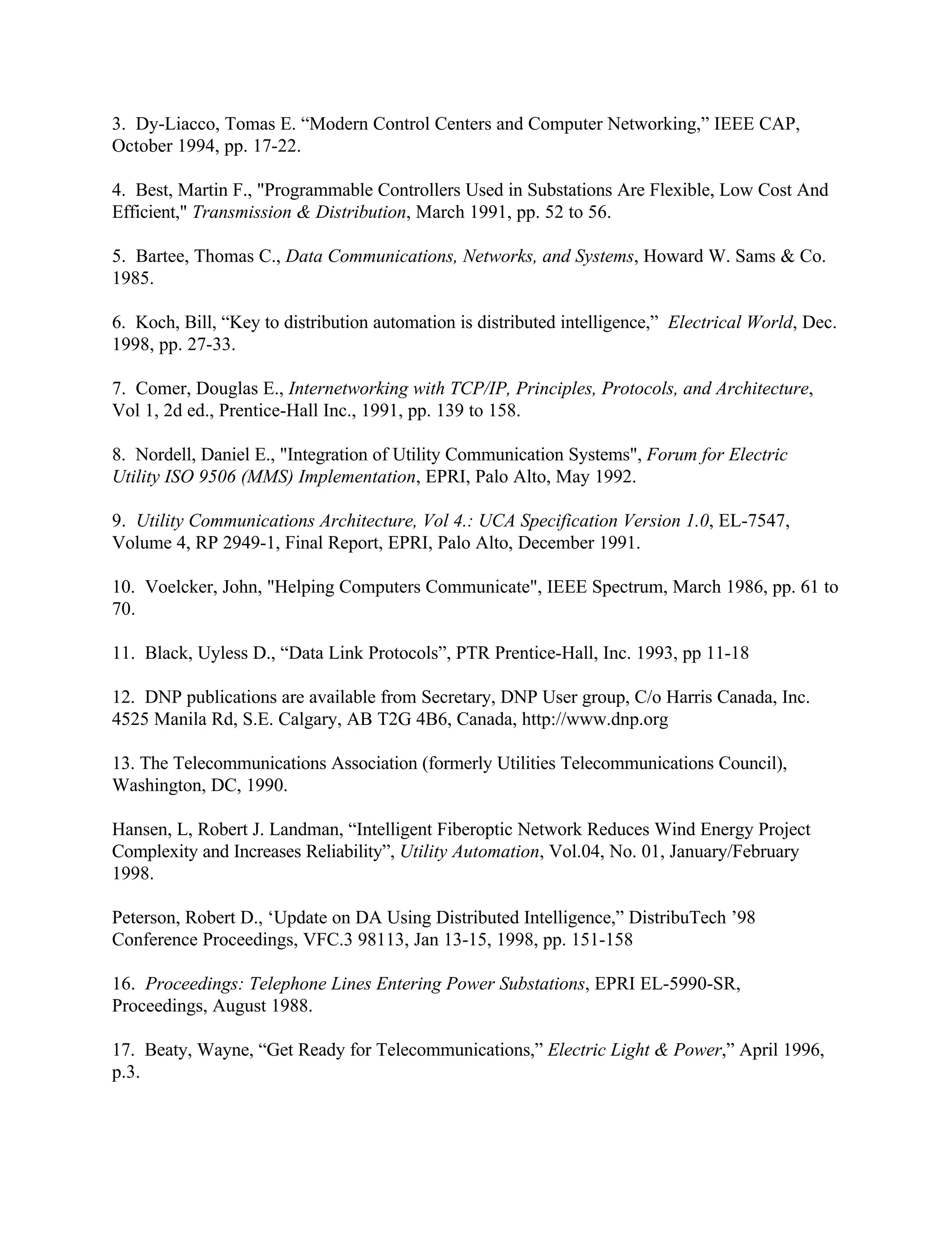 3. Dy-Liacco, Tomas E. “Modern Control Centers and Computer Networking,” IEEE CAP,
October 1994, pp. 17-22.
4. Best, Martin F., "Programmable Controllers Used in Substations Are Flexible, Low Cost And
Efficient," Transmission & Distribution, March 1991, pp. 52 to 56.
5. Bartee, Thomas C., Data Communications, Networks, and Systems, Howard W. Sams & Co.
1985.
6. Koch, Bill, “Key to distribution automation is distributed intelligence,” Electrical World, Dec.
1998, pp. 27-33.
7. Comer, Douglas E., Internetworking with TCP/IP, Principles, Protocols, and Architecture,
Vol 1, 2d ed., Prentice-Hall Inc., 1991, pp. 139 to 158.
8. Nordell, Daniel E., "Integration of Utility Communication Systems", Forum for Electric
Utility ISO 9506 (MMS) Implementation, EPRI, Palo Alto, May 1992.
9. Utility Communications Architecture, Vol 4.: UCA Specification Version 1.0, EL-7547,
Volume 4, RP 2949-1, Final Report, EPRI, Palo Alto, December 1991.
10. Voelcker, John, "Helping Computers Communicate", IEEE Spectrum, March 1986, pp. 61 to
70.
11. Black, Uyless D., “Data Link Protocols”, PTR Prentice-Hall, Inc. 1993, pp 11-18
12. DNP publications are available from Secretary, DNP User group, C/o Harris Canada, Inc.
4525 Manila Rd, S.E. Calgary, AB T2G 4B6, Canada, http://www.dnp.org
13. The Telecommunications Association (formerly Utilities Telecommunications Council),
Washington, DC, 1990.
Hansen, L, Robert J. Landman, “Intelligent Fiberoptic Network Reduces Wind Energy Project
Complexity and Increases Reliability”, Utility Automation, Vol.04, No. 01, January/February
1998.
Peterson, Robert D., ‘Update on DA Using Distributed Intelligence,” DistribuTech ’98
Conference Proceedings, VFC.3 98113, Jan 13-15, 1998, pp. 151-158
16. Proceedings: Telephone Lines Entering Power Substations, EPRI EL-5990-SR,
Proceedings, August 1988.
17. Beaty, Wayne, “Get Ready for Telecommunications,” Electric Light & Power,” April 1996,
p.3.
 