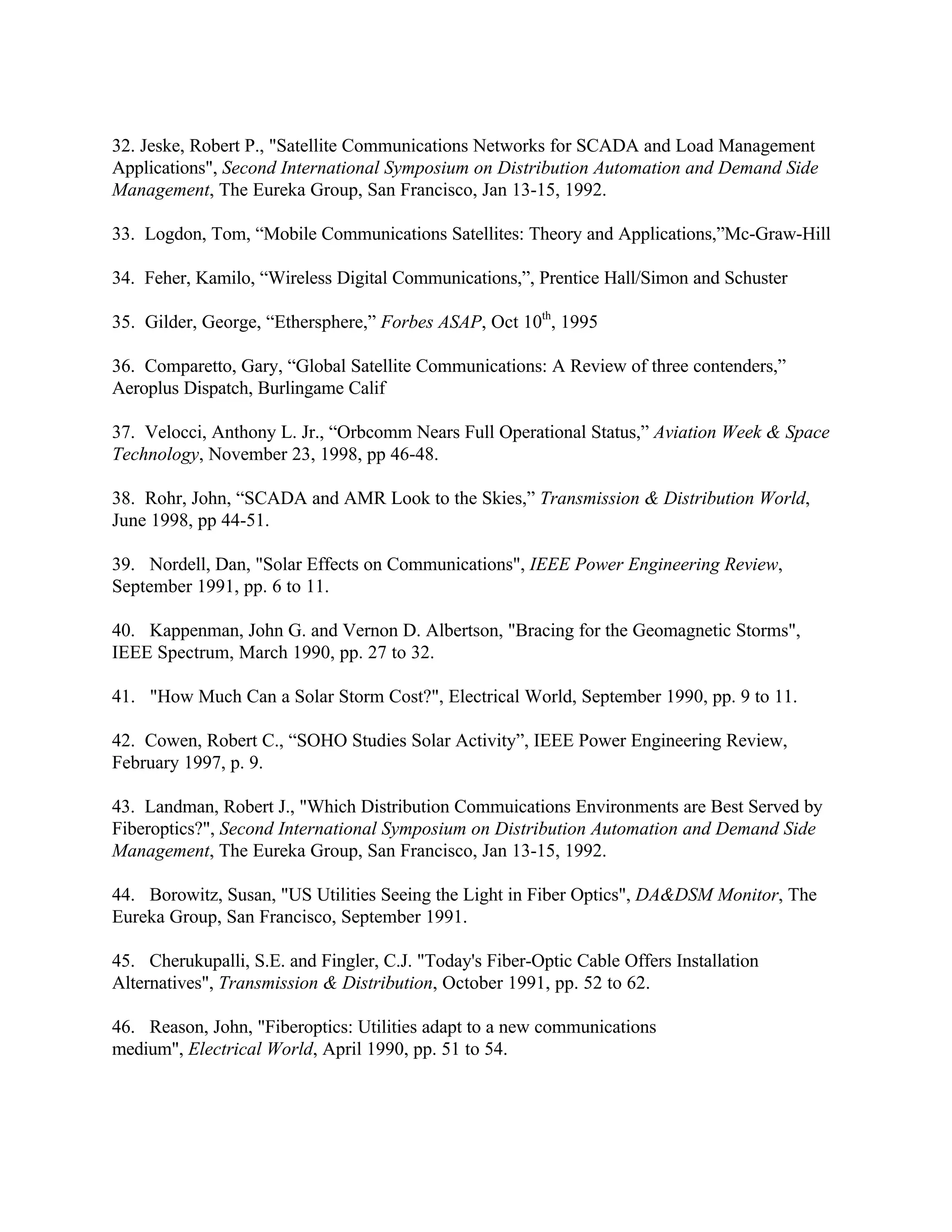 32. Jeske, Robert P., "Satellite Communications Networks for SCADA and Load Management
Applications", Second International Symposium on Distribution Automation and Demand Side
Management, The Eureka Group, San Francisco, Jan 13-15, 1992.
33. Logdon, Tom, “Mobile Communications Satellites: Theory and Applications,”Mc-Graw-Hill
34. Feher, Kamilo, “Wireless Digital Communications,”, Prentice Hall/Simon and Schuster
35. Gilder, George, “Ethersphere,” Forbes ASAP, Oct 10th
, 1995
36. Comparetto, Gary, “Global Satellite Communications: A Review of three contenders,”
Aeroplus Dispatch, Burlingame Calif
37. Velocci, Anthony L. Jr., “Orbcomm Nears Full Operational Status,” Aviation Week & Space
Technology, November 23, 1998, pp 46-48.
38. Rohr, John, “SCADA and AMR Look to the Skies,” Transmission & Distribution World,
June 1998, pp 44-51.
39. Nordell, Dan, "Solar Effects on Communications", IEEE Power Engineering Review,
September 1991, pp. 6 to 11.
40. Kappenman, John G. and Vernon D. Albertson, "Bracing for the Geomagnetic Storms",
IEEE Spectrum, March 1990, pp. 27 to 32.
41. "How Much Can a Solar Storm Cost?", Electrical World, September 1990, pp. 9 to 11.
42. Cowen, Robert C., “SOHO Studies Solar Activity”, IEEE Power Engineering Review,
February 1997, p. 9.
43. Landman, Robert J., "Which Distribution Commuications Environments are Best Served by
Fiberoptics?", Second International Symposium on Distribution Automation and Demand Side
Management, The Eureka Group, San Francisco, Jan 13-15, 1992.
44. Borowitz, Susan, "US Utilities Seeing the Light in Fiber Optics", DA&DSM Monitor, The
Eureka Group, San Francisco, September 1991.
45. Cherukupalli, S.E. and Fingler, C.J. "Today's Fiber-Optic Cable Offers Installation
Alternatives", Transmission & Distribution, October 1991, pp. 52 to 62.
46. Reason, John, "Fiberoptics: Utilities adapt to a new communications
medium", Electrical World, April 1990, pp. 51 to 54.
 