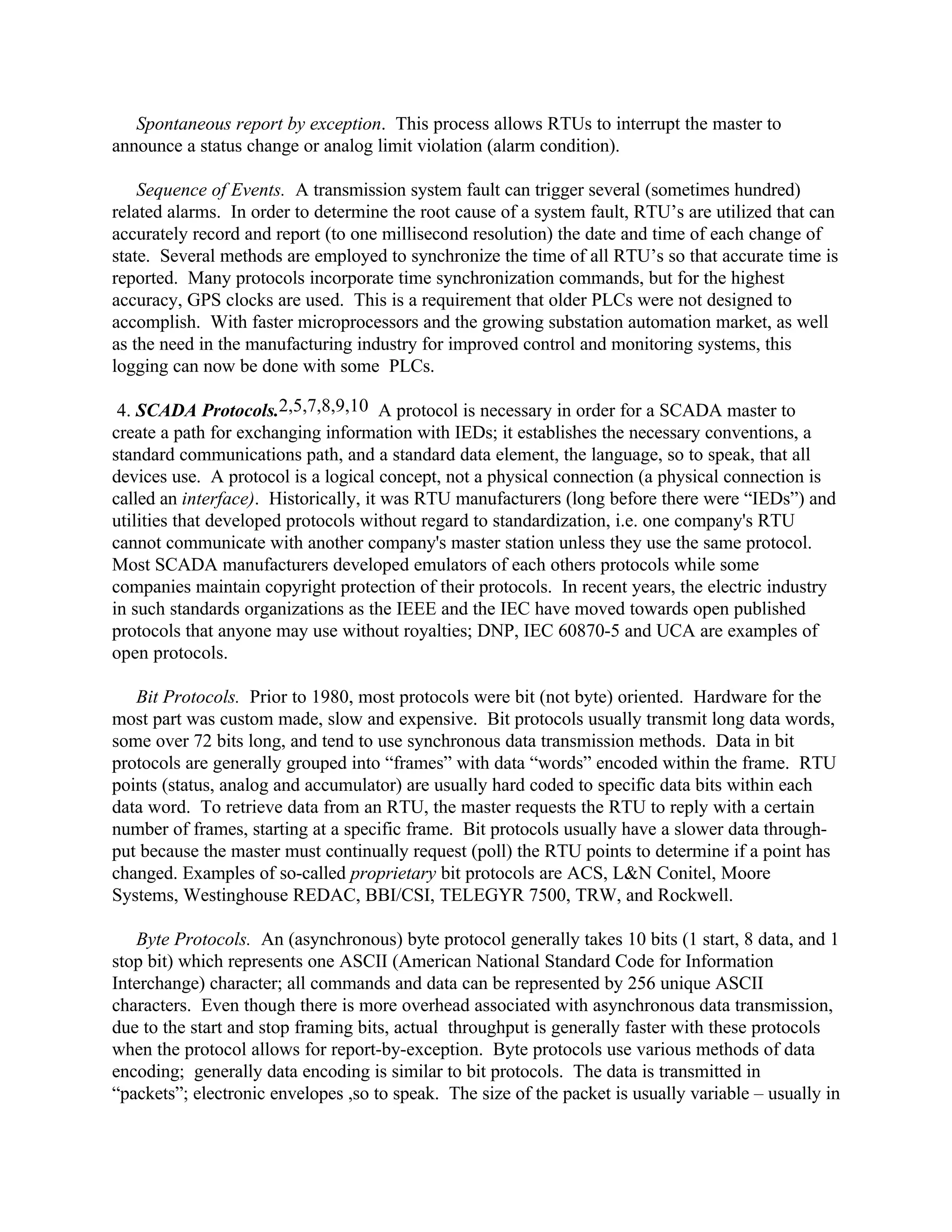 Spontaneous report by exception. This process allows RTUs to interrupt the master to
announce a status change or analog limit violation (alarm condition).
Sequence of Events. A transmission system fault can trigger several (sometimes hundred)
related alarms. In order to determine the root cause of a system fault, RTU’s are utilized that can
accurately record and report (to one millisecond resolution) the date and time of each change of
state. Several methods are employed to synchronize the time of all RTU’s so that accurate time is
reported. Many protocols incorporate time synchronization commands, but for the highest
accuracy, GPS clocks are used. This is a requirement that older PLCs were not designed to
accomplish. With faster microprocessors and the growing substation automation market, as well
as the need in the manufacturing industry for improved control and monitoring systems, this
logging can now be done with some PLCs.
4. SCADA Protocols.2,5,7,8,9,10 A protocol is necessary in order for a SCADA master to
create a path for exchanging information with IEDs; it establishes the necessary conventions, a
standard communications path, and a standard data element, the language, so to speak, that all
devices use. A protocol is a logical concept, not a physical connection (a physical connection is
called an interface). Historically, it was RTU manufacturers (long before there were “IEDs”) and
utilities that developed protocols without regard to standardization, i.e. one company's RTU
cannot communicate with another company's master station unless they use the same protocol.
Most SCADA manufacturers developed emulators of each others protocols while some
companies maintain copyright protection of their protocols. In recent years, the electric industry
in such standards organizations as the IEEE and the IEC have moved towards open published
protocols that anyone may use without royalties; DNP, IEC 60870-5 and UCA are examples of
open protocols.
Bit Protocols. Prior to 1980, most protocols were bit (not byte) oriented. Hardware for the
most part was custom made, slow and expensive. Bit protocols usually transmit long data words,
some over 72 bits long, and tend to use synchronous data transmission methods. Data in bit
protocols are generally grouped into “frames” with data “words” encoded within the frame. RTU
points (status, analog and accumulator) are usually hard coded to specific data bits within each
data word. To retrieve data from an RTU, the master requests the RTU to reply with a certain
number of frames, starting at a specific frame. Bit protocols usually have a slower data through-
put because the master must continually request (poll) the RTU points to determine if a point has
changed. Examples of so-called proprietary bit protocols are ACS, L&N Conitel, Moore
Systems, Westinghouse REDAC, BBI/CSI, TELEGYR 7500, TRW, and Rockwell.
Byte Protocols. An (asynchronous) byte protocol generally takes 10 bits (1 start, 8 data, and 1
stop bit) which represents one ASCII (American National Standard Code for Information
Interchange) character; all commands and data can be represented by 256 unique ASCII
characters. Even though there is more overhead associated with asynchronous data transmission,
due to the start and stop framing bits, actual throughput is generally faster with these protocols
when the protocol allows for report-by-exception. Byte protocols use various methods of data
encoding; generally data encoding is similar to bit protocols. The data is transmitted in
“packets”; electronic envelopes ,so to speak. The size of the packet is usually variable – usually in
 
