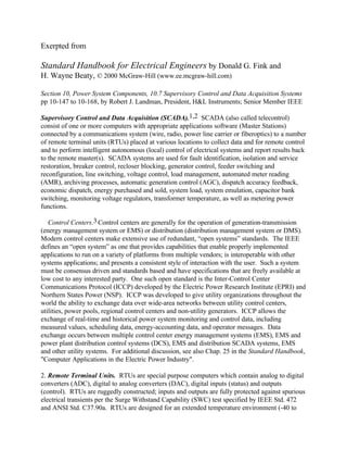 Exerpted from
Standard Handbook for Electrical Engineers by Donald G. Fink and
H. Wayne Beaty, © 2000 McGraw-Hill (www.ee.mcgraw-hill.com)
Section 10, Power System Components, 10.7 Supervisory Control and Data Acquisition Systems
pp 10-147 to 10-168, by Robert J. Landman, President, H&L Instruments; Senior Member IEEE
Supervisory Control and Data Acquisition (SCADA).1,2 SCADA (also called telecontrol)
consist of one or more computers with appropriate applications software (Master Stations)
connected by a communications system (wire, radio, power line carrier or fiberoptics) to a number
of remote terminal units (RTUs) placed at various locations to collect data and for remote control
and to perform intelligent autonomous (local) control of electrical systems and report results back
to the remote master(s). SCADA systems are used for fault identification, isolation and service
restoration, breaker control, recloser blocking, generator control, feeder switching and
reconfiguration, line switching, voltage control, load management, automated meter reading
(AMR), archiving processes, automatic generation control (AGC), dispatch accuracy feedback,
economic dispatch, energy purchased and sold, system load, system emulation, capacitor bank
switching, monitoring voltage regulators, transformer temperature, as well as metering power
functions.
Control Centers.3 Control centers are generally for the operation of generation-transmission
(energy management system or EMS) or distribution (distribution management system or DMS).
Modern control centers make extensive use of redundant, “open systems” standards. The IEEE
defines an “open system” as one that provides capabilities that enable properly implemented
applications to run on a variety of platforms from multiple vendors; is interoperable with other
systems applications; and presents a consistent style of interaction with the user. Such a system
must be consensus driven and standards based and have specifications that are freely available at
low cost to any interested party. One such open standard is the Inter-Control Center
Communications Protocol (ICCP) developed by the Electric Power Research Institute (EPRI) and
Northern States Power (NSP). ICCP was developed to give utility organizations throughout the
world the ability to exchange data over wide-area networks between utility control centers,
utilities, power pools, regional control centers and non-utility generators. ICCP allows the
exchange of real-time and historical power system monitoring and control data, including
measured values, scheduling data, energy-accounting data, and operator messages. Data
exchange occurs between multiple control center energy management systems (EMS), EMS and
power plant distribution control systems (DCS), EMS and distribution SCADA systems, EMS
and other utility systems. For additional discussion, see also Chap. 25 in the Standard Handbook,
"Computer Applications in the Electric Power Industry".
2. Remote Terminal Units. RTUs are special purpose computers which contain analog to digital
converters (ADC), digital to analog converters (DAC), digital inputs (status) and outputs
(control). RTUs are ruggedly constructed; inputs and outputs are fully protected against spurious
electrical transients per the Surge Withstand Capability (SWC) test specified by IEEE Std. 472
and ANSI Std. C37.90a. RTUs are designed for an extended temperature environment (-40 to
 