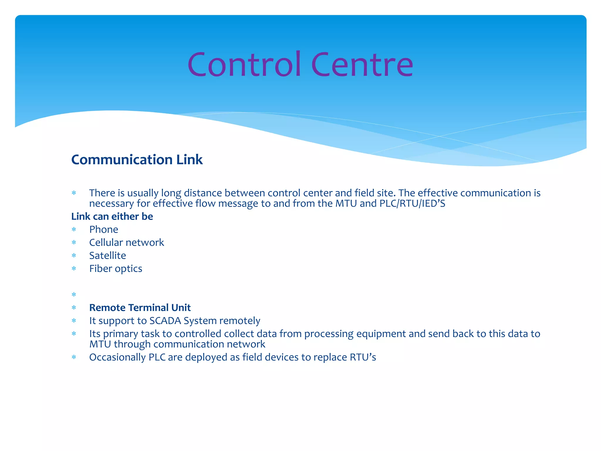 Communication Link
 There is usually long distance between control center and field site. The effective communication is
necessary for effective flow message to and from the MTU and PLC/RTU/IED’S
Link can either be
 Phone
 Cellular network
 Satellite
 Fiber optics

 Remote Terminal Unit
 It support to SCADA System remotely
 Its primary task to controlled collect data from processing equipment and send back to this data to
MTU through communication network
 Occasionally PLC are deployed as field devices to replace RTU’s
Control Centre
 