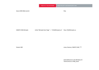 Synco OZW (Web server)                                                       http




SIMATIC HMI Miniweb      intitle:"Miniweb Start Page" | "/CSS/Miniweb.css"   http: /CSS/Miniweb.css




Simatic HMI                                                                  snmp: Siemens, SIMATIC HMI, ***




                                                                             telnet:Welcome to the Windows CE
                                                                             Telnet Service on HMI_Panel
 