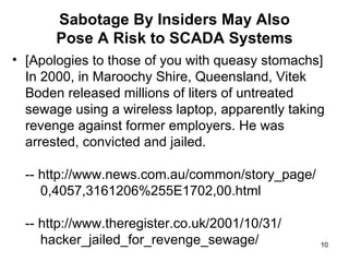 Sabotage By Insiders May Also Pose A Risk to SCADA Systems [Apologies to those of you with queasy stomachs]  In 2000, in Maroochy Shire, Queensland, Vitek Boden released millions of liters of untreated sewage using a wireless laptop, apparently taking revenge against former employers. He was arrested, convicted and jailed. -- http://www.news.com.au/common/story_page/   0,4057,3161206%255E1702,00.html -- http://www.theregister.co.uk/2001/10/31/   hacker_jailed_for_revenge_sewage/ 