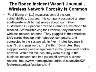 The Boden Incident Wasn’t Unusual… Wireless Network Porosity Is Common ‘ Paul Blomgren […] measures control system vulnerabilities. Last year, his company assessed a large southwestern utility that serves about four million customers.“ Our people drove to a remote substation," he recalled. "Without leaving their vehicle, they noticed a wireless network antenna. They plugged in their wireless LAN cards, fired up their notebook computers, and connected to the system within five minutes because it wasn't using passwords. […] Within 15 minutes, they mapped every piece of equipment in the operational control network. Within 20 minutes, they were talking to the business network and had pulled off several business reports.’ http://www.memagazine.org/backissues/dec02/ features/scadavs/scadavs.html 