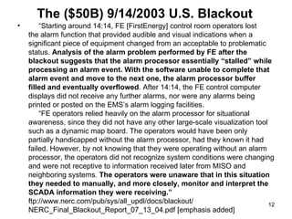 The ($50B) 9/14/2003 U.S. Blackout “ Starting around 14:14, FE [FirstEnergy] control room operators lost  the alarm function that provided audible and visual indications when a significant piece of equipment changed from an acceptable to problematic status.  Analysis of the alarm problem performed by FE after the blackout suggests that the alarm processor essentially “stalled” while processing an alarm event. With the software unable to complete that alarm event and move to the next one, the alarm processor buffer filled and eventually overflowed . After 14:14, the FE control computer displays did not receive any further alarms, nor were any alarms being printed or posted on the EMS’s alarm logging facilities.   “FE operators relied heavily on the alarm processor for situational awareness, since they did not have any other large-scale visualization tool such as a dynamic map board. The operators would have been only partially handicapped without the alarm processor, had they known it had failed. However, by not knowing that they were operating without an alarm processor, the operators did not recognize system conditions were changing and were not receptive to information received later from MISO and neighboring systems.  The operators were unaware that in this situation they needed to manually, and more closely, monitor and interpret the SCADA information they were receiving.” ftp://www.nerc.com/pub/sys/all_updl/docs/blackout/ NERC_Final_Blackout_Report_07_13_04.pdf [emphasis added] 