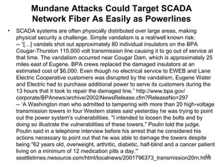 Mundane Attacks Could Target SCADA Network Fiber As Easily as Powerlines SCADA systems are often physically distributed over large areas, making physical security a challenge. Simple vandalism is a real/well known risk: -- “[…] vandals shot out approximately 80 individual insulators on the BPA Cougar-Thurston 115,000 volt transmission line causing it to go out of service at that time. The vandalism occurred near Cougar Dam, which is approximately 25 miles east of Eugene. BPA crews replaced the damaged insulators at an estimated cost of $6,000. Even though no electrical service to EWEB and Lane Electric Cooperative customers was disrupted by the vandalism, Eugene Water and Electric had to purchase additional power to serve its customers during the 13 hours that it took to repair the damaged line.” http://www.bpa.gov/ corporate/BPAnews/archive/2002/NewsRelease.cfm?ReleaseNo=297  -- ‘A Washington man who admitted to tampering with more than 20 high-voltage transmission towers in four Western states said yesterday he was trying to point out the power system's vulnerabilities. "I intended to loosen the bolts and by doing so illustrate the vulnerabilities of these towers," Poulin told the judge.  Poulin said in a telephone interview before his arrest that he considered his actions necessary to point out that he was able to damage the towers despite being "62 years old, overweight, arthritic, diabetic, half-blind and a cancer patient living on a minimum of 12 medication pills a day.“’ seattletimes.nwsource.com/html/localnews/2001796373_transmission20m.html  