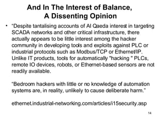 And In The Interest of Balance,  A Dissenting Opinion “ Despite tantalising accounts of Al Qaeda interest in targeting SCADA networks and other critical infrastructure, there actually appears to be little interest among the hacker community in developing tools and exploits against PLC or industrial protocols such as Modbus/TCP or Ethernet/IP. Unlike IT products, tools for automatically "hacking " PLCs, remote IO devices, robots, or Ethernet-based sensors are not readily available.  “Bedroom hackers with little or no knowledge of automation systems are, in reality, unlikely to cause deliberate harm.” ethernet.industrial-networking.com/articles/i15security.asp 
