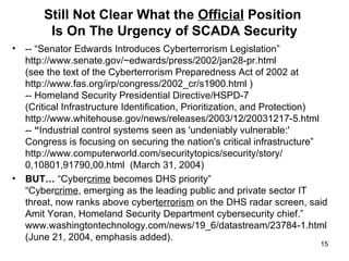 Still Not Clear What the  Official  Position  Is On The Urgency of SCADA Security -- “Senator Edwards Introduces Cyberterrorism Legislation” http://www.senate.gov/~edwards/press/2002/jan28-pr.html (see the text of the Cyberterrorism Preparedness Act of 2002 at http://www.fas.org/irp/congress/2002_cr/s1900.html ) -- Homeland Security Presidential Directive/HSPD-7 (Critical Infrastructure Identification, Prioritization, and Protection)  http://www.whitehouse.gov/news/releases/2003/12/20031217-5.html --  “ Industrial control systems seen as 'undeniably vulnerable:'  Congress is focusing on securing the nation's critical infrastructure” http://www.computerworld.com/securitytopics/security/story/ 0,10801,91790,00.html  (March 31, 2004) BUT…  “Cyber crime  becomes DHS priority” “Cyber crime , emerging as the leading public and private sector IT threat, now ranks above cyber terrorism  on the DHS radar screen, said Amit Yoran, Homeland Security Department cybersecurity chief.” www.washingtontechnology.com/news/19_6/datastream/23784-1.html (June 21, 2004, emphasis added).  