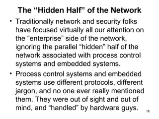 The “Hidden Half” of the Network Traditionally network and security folks have focused virtually all our attention on the “enterprise” side of the network, ignoring the parallel “hidden” half of the network associated with process control systems and embedded systems. Process control systems and embedded systems use different protocols, different jargon, and no one ever really mentioned them. They were out of sight and out of mind, and “handled” by hardware guys. 
