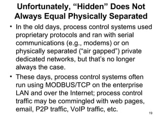 Unfortunately, “Hidden” Does Not Always Equal Physically Separated In the old days, process control systems used proprietary protocols and ran with serial communications (e.g., modems) or on physically separated (“air gapped”) private dedicated networks, but that’s no longer always the case.  These days, process control systems often run using MODBUS/TCP on the enterprise LAN and over the Internet; process control traffic may be commingled with web pages, email, P2P traffic, VoIP traffic, etc. 