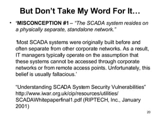 But Don’t Take My Word For It… ‘ MISCONCEPTION #1  – “The SCADA system resides on a physically separate, standalone network.”  ‘ Most SCADA systems were originally built before and often separate from other corporate networks. As a result, IT managers typically operate on the assumption that these systems cannot be accessed through corporate networks or from remote access points. Unfortunately, this belief is usually fallacious.’ “Understanding SCADA System Security Vulnerabilities” http://www.iwar.org.uk/cip/resources/utilities/ SCADAWhitepaperfinal1.pdf (RIPTECH, Inc., January 2001) 