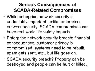 Serious Consequences of SCADA-Related Compromises While enterprise network security is undeniably important, unlike enterprise network security, SCADA compromises can have real world life safety impacts.  Enterprise network security breach: financial consequences, customer privacy is compromised, systems need to be rebuilt, spam gets sent, etc., but life goes on. SCADA security breach? Property can be destroyed and people can be hurt or killed. 