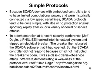 Simple Protocols Because SCADA devices with embedded controllers tend to have limited computational power, and were historically connected via low speed serial lines, SCADA protocols tend to be quite simple, with little or no protection against spoofing, replay attacks, or a variety of denial of service attacks. ‘ In a demonstration at a recent security conference, [Jeff Dagle, a PNNL EE] hacked into his testbed system and tripped an electrical breaker. The breaker then signaled the SCADA software that it had opened. But the SCADA controller did not respond because it had not instructed the breaker to open. It was a classic denial-of-service attack. "We were demonstrating a weakness at the protocol level itself," said Dagle.’ http://memagazine.org/ backissues/dec02/features/scadavs/scadavs.html 