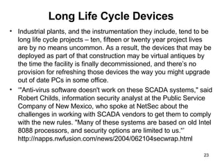 Long Life Cycle Devices Industrial plants, and the instrumentation they include, tend to be long life cycle projects – ten, fifteen or twenty year project lives are by no means uncommon. As a result, the devices that may be deployed as part of that construction may be virtual antiques by the time the facility is finally decommissioned, and there’s no provision for refreshing those devices the way you might upgrade out of date PCs in some office.  ‘ "Anti-virus software doesn't work on these SCADA systems," said Robert Childs, information security analyst at the Public Service Company of New Mexico, who spoke at NetSec about the challenges in working with SCADA vendors to get them to comply with the new rules. "Many of these systems are based on old Intel 8088 processors, and security options are limited to us.“’ http://napps.nwfusion.com/news/2004/062104secwrap.html 