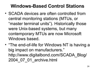 Windows-Based Control Stations SCADA devices are often controlled from central monitoring stations (MTUs, or “master terminal units”). Historically those were Unix-based systems, but many contemporary MTUs are now Microsoft Windows based. “ The end-of-life for Windows NT is having a big impact on manufacturers.” http://www.digitalbond.com/SCADA_Blog/ 2004_07_01_archive.html 