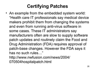 Certifying Patches An example from the embedded system world: “Health care IT professionals say medical device makers prohibit them from changing the systems and even from running anti-virus software in some cases. These IT administrators say manufacturers often are slow to supply software patch updates and routinely claim the Food and Drug Administration (FDA) requires approval of patch-base changes. However the FDA says it has no such rules…” http://www.nwfusion.com/news/2004/ 070504hospitalpatch.html 