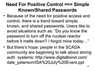 Need For Positive Control ==> Simple Known/Shared Passwords Because of the need for positive access and control, there is a trend toward simple, known, and shared passwords. Users like to avoid situations such as: “Do you know the password to turn off the nuclear reactor before it melts down? I forgot mine today…” But there’s hope: people in the SCADA community are beginning to talk about strong auth  systems: http://www.digitalbond.com/ dale_peterson/ISA%20July%20Event.ppt 