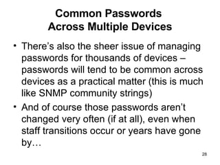 Common Passwords  Across Multiple Devices There’s also the sheer issue of managing passwords for thousands of devices – passwords will tend to be common across devices as a practical matter (this is much like SNMP community strings) And of course those passwords aren’t changed very often (if at all), even when staff transitions occur or years have gone by… 