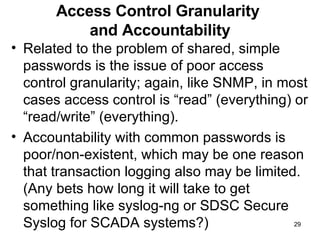 Access Control Granularity  and Accountability Related to the problem of shared, simple passwords is the issue of poor access control granularity; again, like SNMP, in most cases access control is “read” (everything) or “read/write” (everything).  Accountability with common passwords is poor/non-existent, which may be one reason that transaction logging also may be limited. (Any bets how long it will take to get something like syslog-ng or SDSC Secure Syslog for SCADA systems?) 