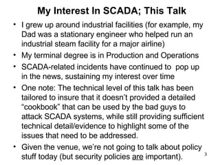 My Interest In SCADA; This Talk I grew up around industrial facilities (for example, my Dad was a stationary engineer who helped run an industrial steam facility for a major airline) My terminal degree is in Production and Operations SCADA-related incidents have continued to  pop up in the news, sustaining my interest over time One note: The technical level of this talk has been tailored to insure that it doesn’t provided a detailed “cookbook” that can be used by the bad guys to attack SCADA systems, while still providing sufficient technical detail/evidence to highlight some of the issues that need to be addressed. Given the venue, we’re not going to talk about policy stuff today (but security policies  are  important). 
