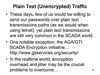 Plain Text (Unencrypted) Traffic These days, few of us would be willing to send our passwords over plain text transmissions paths (as we would when using telnet), yet plain text transmissions are still very common in the SCADA world.  One notable exception: the AGA/GTI SCADA Encryption initiative… http://www.gtiservices.org/security/ In the realtime world, encryption  overhead and jitter may be the crucial problems to overcome… 