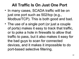 All Traffic Is On Just One Port In many cases, SCADA traffic will be on just one port such as 502/tcp (e.g., Modbus/TCP). This is both good and bad.  The use of a single port (or just a couple of ports) makes it easy to track that traffic, or to poke a hole in firewalls to allow that traffic to pass, but it also makes it easy for the bad guys to scan for connected devices, and it makes it impossible to do port-based selective filtering.  