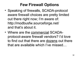 Few Firewall Options Speaking of firewalls, SCADA-protocol aware firewall choices are pretty limited out there right now; I’m aware of: http://modbusfw.sourceforge.net/ and that’s about it.  Where are the  commercial  SCADA-protocol-aware firewall vendors? I’d love to find out that there are  dozens  out there that are available which I’ve missed… 