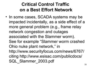 Critical Control Traffic  on a Best Effort Network In some cases, SCADA systems may be impacted incidentally, as a side effect of a more general problem (e.g., frame relay network congestion and outages associated with the Slammer worm). See for example “Slammer worm crashed Ohio nuke plant network,” in  http://www.securityfocus.com/news/6767/ citing http://www.esisac.com/publicdocs/ SQL_Slammer_2003.pdf 