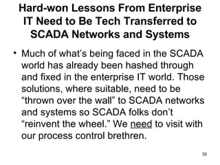 Hard-won Lessons From Enterprise IT Need to Be Tech Transferred to SCADA Networks and Systems Much of what’s being faced in the SCADA world has already been hashed through and fixed in the enterprise IT world. Those solutions, where suitable, need to be “thrown over the wall” to SCADA networks and systems so SCADA folks don’t “reinvent the wheel.” We  need  to visit with our process control brethren. 