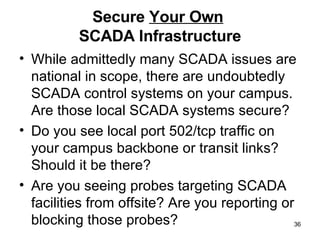 Secure  Your Own   SCADA Infrastructure While admittedly many SCADA issues are national in scope, there are undoubtedly SCADA control systems on your campus. Are those local SCADA systems secure?  Do you see local port 502/tcp traffic on your campus backbone or transit links? Should it be there? Are you seeing probes targeting SCADA facilities from offsite? Are you reporting or blocking those probes? 