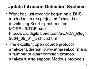 Update Intrusion Detection Systems Work has just recently begun on a DHS-funded research projected focused on developing Snort signatures for MODBUS/TCP; see: http://www.digitalbond.com/SCADA_Blog/ 2004_05_01_archive.html The excellent open source protocol analyzer Ethereal (www.ethereal.com) and a number of other common protocol analyzers also support Modbus protocols. 
