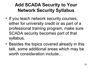 Add SCADA Security to Your Network Security Syllabus If you teach network security courses, either for university credit or as part of a professional training program, make sure SCADA security becomes part of that syllabus. Besides the topics covered already in this talk, some additional areas which may be worth consideration include… 