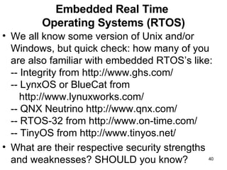 Embedded Real Time  Operating Systems (RTOS) We all know some version of Unix and/or Windows, but quick check: how many of you are also familiar with embedded RTOS’s like: -- Integrity from http://www.ghs.com/ -- LynxOS or BlueCat from    http://www.lynuxworks.com/ -- QNX Neutrino http://www.qnx.com/ -- RTOS-32 from http://www.on-time.com/ -- TinyOS from http://www.tinyos.net/ What are their respective security strengths and weaknesses? SHOULD you know? 