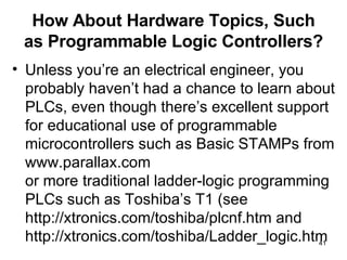 How About Hardware Topics, Such as Programmable Logic Controllers? Unless you’re an electrical engineer, you probably haven’t had a chance to learn about PLCs, even though there’s excellent support for educational use of programmable microcontrollers such as Basic STAMPs from www.parallax.com or more traditional ladder-logic programming PLCs such as Toshiba’s T1 (see http://xtronics.com/toshiba/plcnf.htm and http://xtronics.com/toshiba/Ladder_logic.htm 