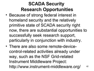 SCADA Security  Research Opportunities Because of strong federal interest in homeland security and the relatively primitive state of SCADA security right now, there are substantial opportunities to successfully seek research support, particularly in conjunction with industry. There are also some remote-device- control-related activities already under way, such as the NSF Grid-related Instrument Middleware Project: http://www.instrument-middleware.org/ 