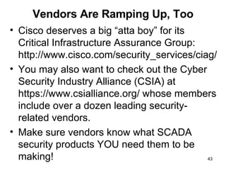 Vendors Are Ramping Up, Too Cisco deserves a big “atta boy” for its  Critical Infrastructure Assurance Group: http://www.cisco.com/security_services/ciag/ You may also want to check out the Cyber Security Industry Alliance (CSIA) at https://www.csialliance.org/ whose members include over a dozen leading security-related vendors. Make sure vendors know what SCADA security products YOU need them to be making! 