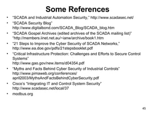Some References “ SCADA and Industrial Automation Security,” http://www.scadasec.net/ “ SCADA Security Blog” http://www.digitalbond.com/SCADA_Blog/SCADA_blog.htm “ SCADA Gospel Archives (edited archives of the SCADA mailing list)” “http://members.iinet.net.au/~ianw/archive/book1.htm “ 21 Steps to Improve the Cyber Security of SCADA Networks,”  http://www.ea.doe.gov/pdfs/21stepsbooklet.pdf “ Critical Infrastructure Protection: Challenges and Efforts to Secure Control Systems” http://www.gao.gov/new.items/d04354.pdf “ Myths and Facts Behind Cyber Security of Industrial Controls” http://www.pimaweb.org/conferences/ april2003/MythsAndFactsBehindCyberSecurity.pdf Cisco’s “Integrating IT and Control System Security” http://www.scadasec.net/local/37 modbus.org 