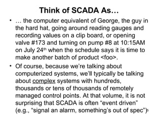 Think of SCADA As… …  the computer equivalent of George, the guy in the hard hat, going around reading gauges and recording values on a clip board, or opening valve #173 and turning on pump #8 at 10:15AM on July 24 th  when the schedule says it is time to make another batch of product <foo>. Of course, because we’re talking about computerized systems, we’ll typically be talking about  complex  systems with hundreds, thousands or tens of thousands of remotely managed control points. At that volume, it is not surprising that SCADA is often “event driven” (e.g., “signal an alarm, something’s out of spec”) 