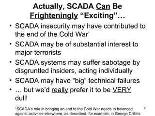 Actually, SCADA  Can  Be  Frighteningly  “Exciting”… SCADA insecurity may have contributed to the end of the Cold War *   SCADA may be of substantial interest to major terrorists SCADA systems may suffer sabotage by disgruntled insiders, acting individually SCADA may have “big” technical failures …  but we’d  really  prefer it to be  VERY  dull! *SCADA’s role in bringing an end to the Cold War needs to balanced against activities elsewhere, as described, for example, in George Crille’s book “Charlie Wilson’s War,” (Grove Press, 2003, 0-8021-4124-2) 